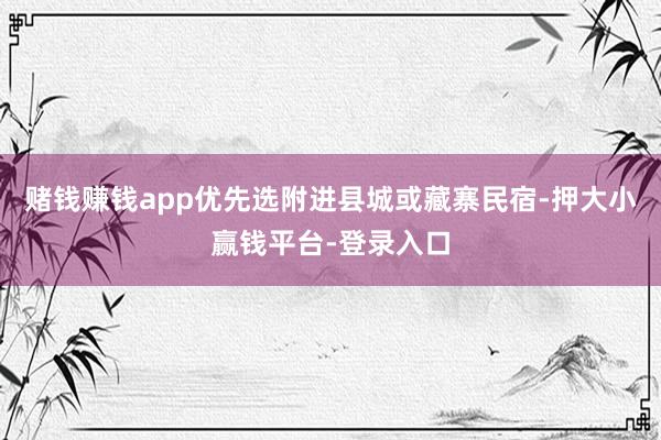 赌钱赚钱app优先选附进县城或藏寨民宿-押大小赢钱平台-登录入口