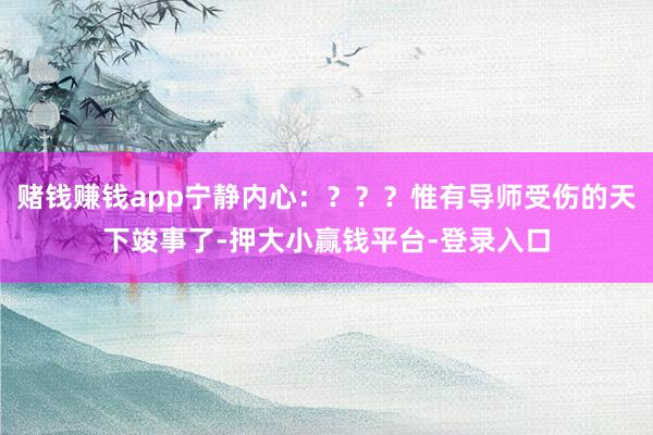 赌钱赚钱app宁静内心：？？？惟有导师受伤的天下竣事了-押大小赢钱平台-登录入口