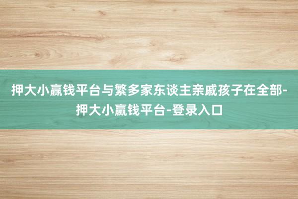 押大小赢钱平台与繁多家东谈主亲戚孩子在全部-押大小赢钱平台-登录入口