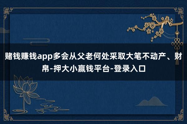 赌钱赚钱app多会从父老何处采取大笔不动产、财帛-押大小赢钱平台-登录入口