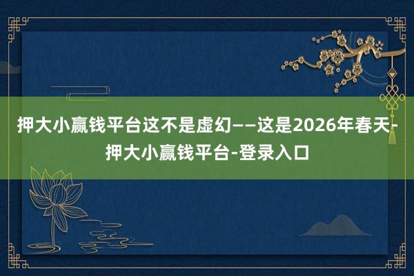 押大小赢钱平台这不是虚幻——这是2026年春天-押大小赢钱平台-登录入口