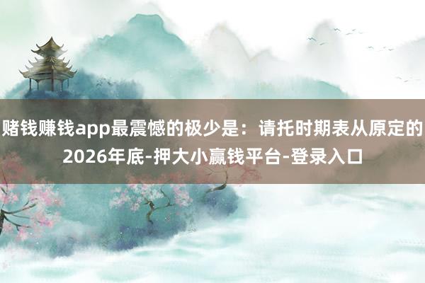 赌钱赚钱app最震憾的极少是:请托时期表从原定的2026年底-押大小赢钱平台-登录入口