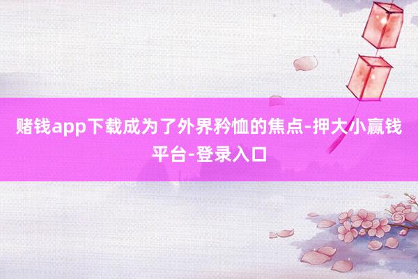 赌钱app下载成为了外界矜恤的焦点-押大小赢钱平台-登录入口