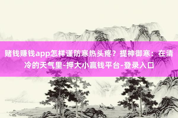 赌钱赚钱app怎样谨防寒热头疼？提神御寒：在清冷的天气里-押大小赢钱平台-登录入口