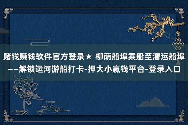 赌钱赚钱软件官方登录★ 柳荫船埠乘船至漕运船埠——解锁运河游船打卡-押大小赢钱平台-登录入口