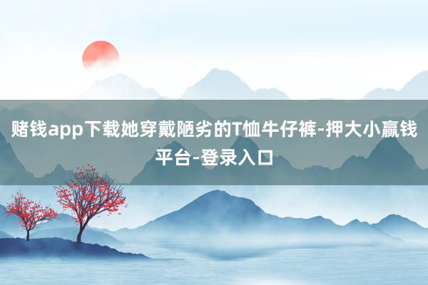 赌钱app下载她穿戴陋劣的T恤牛仔裤-押大小赢钱平台-登录入口