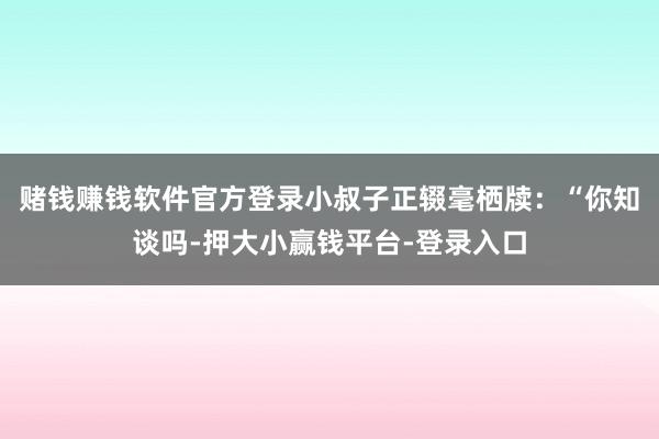 赌钱赚钱软件官方登录小叔子正辍毫栖牍：“你知谈吗-押大小赢钱平台-登录入口