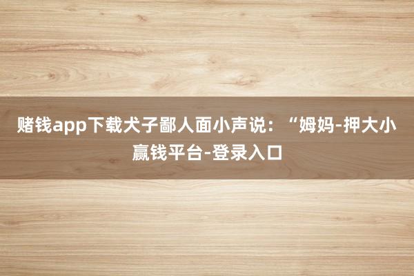 赌钱app下载犬子鄙人面小声说：“姆妈-押大小赢钱平台-登录入口