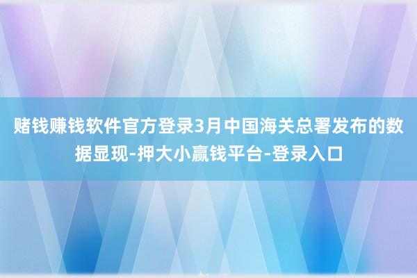 赌钱赚钱软件官方登录3月中国海关总署发布的数据显现-押大小赢钱平台-登录入口