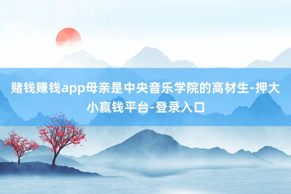 赌钱赚钱app母亲是中央音乐学院的高材生-押大小赢钱平台-登录入口
