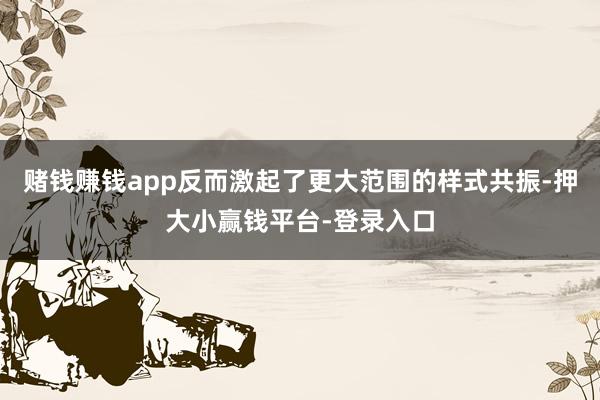 赌钱赚钱app反而激起了更大范围的样式共振-押大小赢钱平台-登录入口