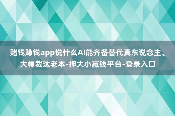 赌钱赚钱app说什么AI能齐备替代真东说念主、大幅裁汰老本-押大小赢钱平台-登录入口