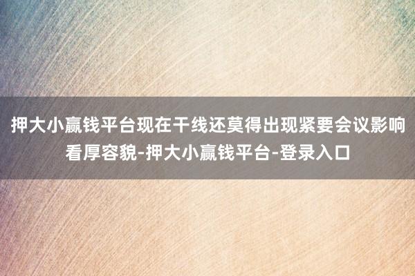 押大小赢钱平台现在干线还莫得出现紧要会议影响看厚容貌-押大小赢钱平台-登录入口
