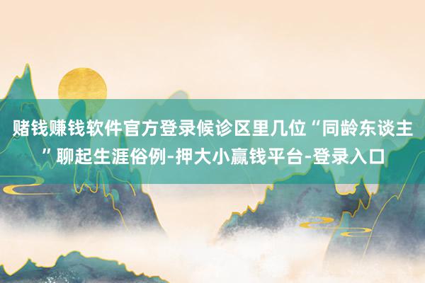 赌钱赚钱软件官方登录候诊区里几位“同龄东谈主”聊起生涯俗例-押大小赢钱平台-登录入口