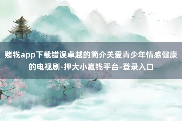 赌钱app下载错误卓越的简介关爱青少年情感健康的电视剧-押大小赢钱平台-登录入口