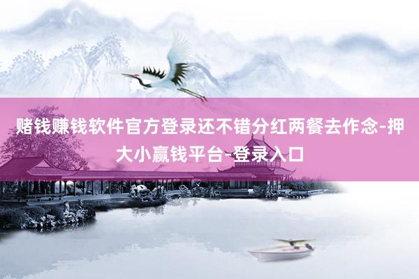 赌钱赚钱软件官方登录还不错分红两餐去作念-押大小赢钱平台-登录入口
