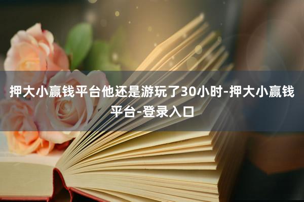 押大小赢钱平台他还是游玩了30小时-押大小赢钱平台-登录入口