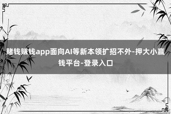 赌钱赚钱app面向AI等新本领扩招不外-押大小赢钱平台-登录入口