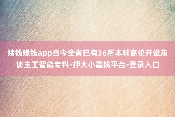 赌钱赚钱app当今全省已有36所本科高校开设东谈主工智能专科-押大小赢钱平台-登录入口