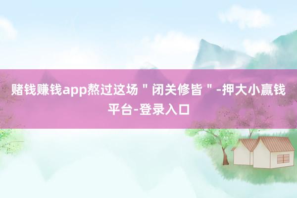 赌钱赚钱app熬过这场＂闭关修皆＂-押大小赢钱平台-登录入口