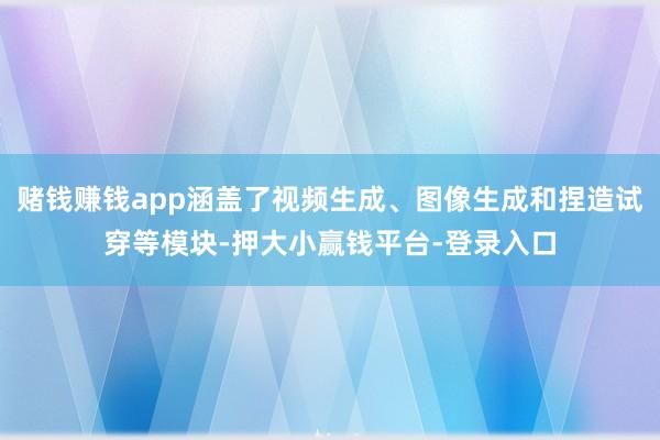 赌钱赚钱app涵盖了视频生成、图像生成和捏造试穿等模块-押大小赢钱平台-登录入口