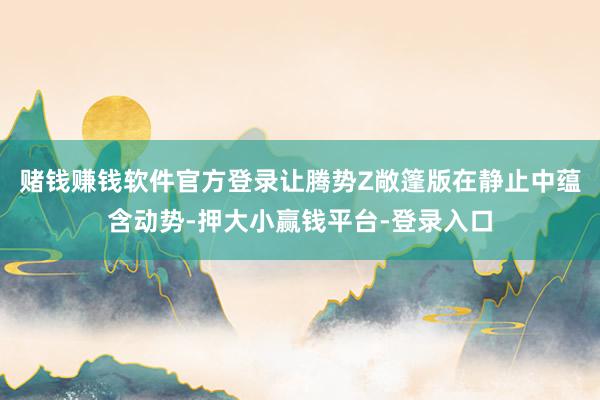 赌钱赚钱软件官方登录让腾势Z敞篷版在静止中蕴含动势-押大小赢钱平台-登录入口