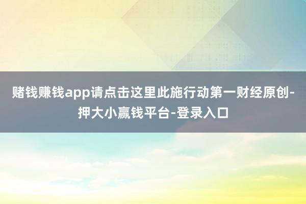 赌钱赚钱app请点击这里此施行动第一财经原创-押大小赢钱平台-登录入口