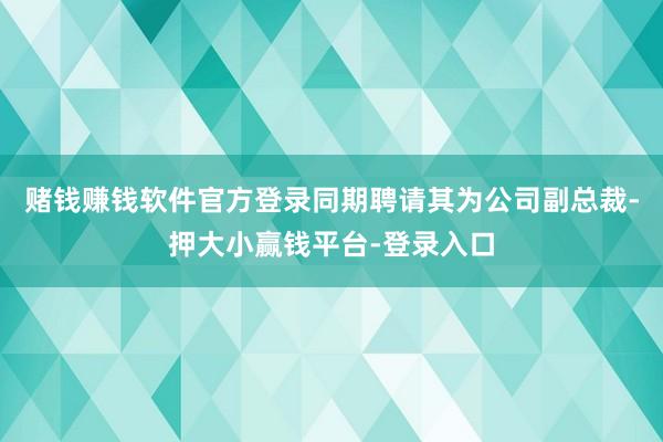 赌钱赚钱软件官方登录同期聘请其为公司副总裁-押大小赢钱平台-登录入口