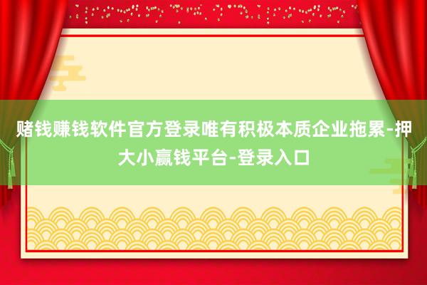赌钱赚钱软件官方登录唯有积极本质企业拖累-押大小赢钱平台-登录入口