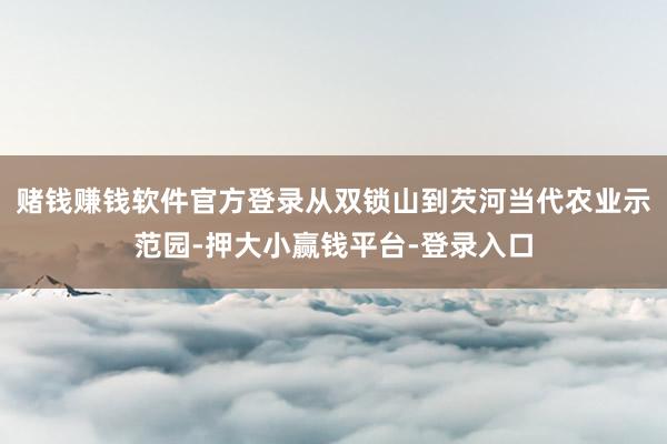 赌钱赚钱软件官方登录从双锁山到芡河当代农业示范园-押大小赢钱平台-登录入口