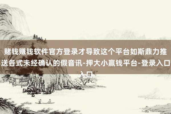 赌钱赚钱软件官方登录才导致这个平台如斯鼎力推送各式未经确认的假音讯-押大小赢钱平台-登录入口
