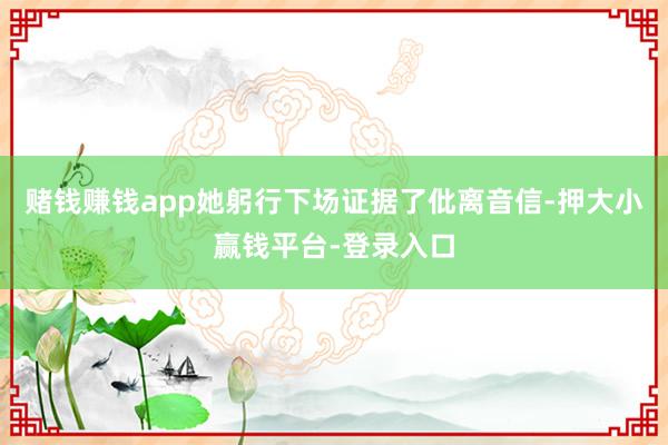 赌钱赚钱app她躬行下场证据了仳离音信-押大小赢钱平台-登录入口