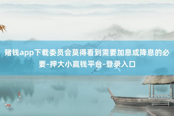 赌钱app下载委员会莫得看到需要加息或降息的必要-押大小赢钱平台-登录入口