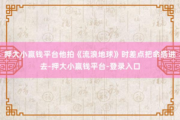 押大小赢钱平台他拍《流浪地球》时差点把命搭进去-押大小赢钱平台-登录入口