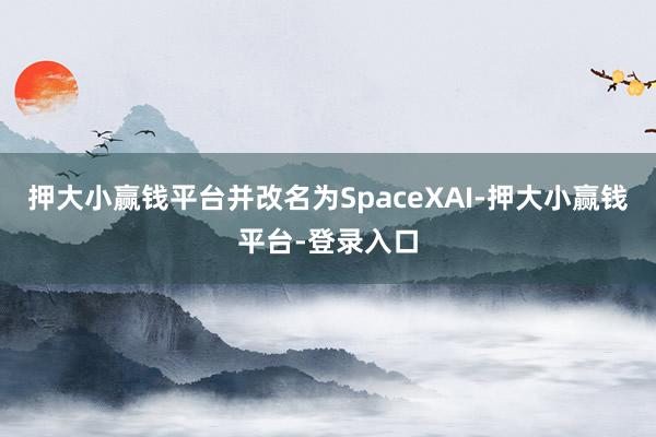 押大小赢钱平台并改名为SpaceXAI-押大小赢钱平台-登录入口