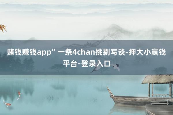 赌钱赚钱app”一条4chan挑剔写谈-押大小赢钱平台-登录入口
