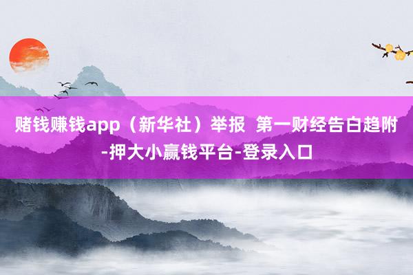 赌钱赚钱app（新华社）举报  第一财经告白趋附-押大小赢钱平台-登录入口