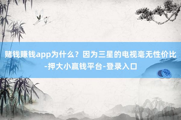 赌钱赚钱app为什么？因为三星的电视毫无性价比-押大小赢钱平台-登录入口