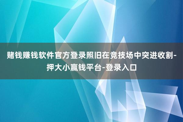 赌钱赚钱软件官方登录照旧在竞技场中突进收割-押大小赢钱平台-登录入口