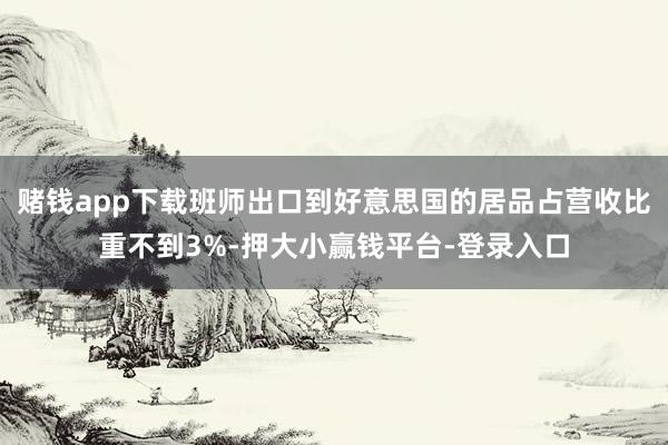 赌钱app下载班师出口到好意思国的居品占营收比重不到3%-押大小赢钱平台-登录入口