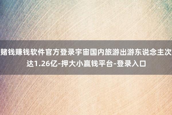 赌钱赚钱软件官方登录宇宙国内旅游出游东说念主次达1.26亿-押大小赢钱平台-登录入口