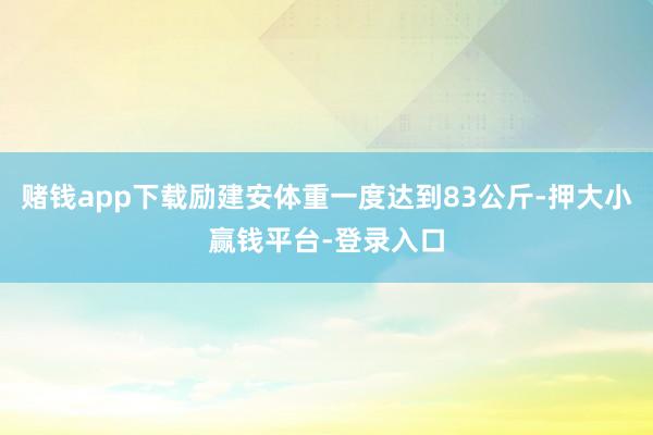 赌钱app下载励建安体重一度达到83公斤-押大小赢钱平台-登录入口