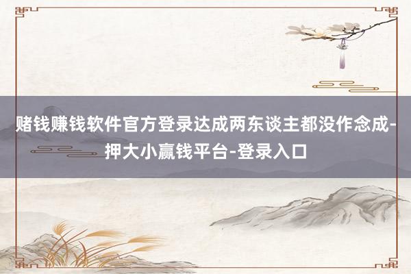赌钱赚钱软件官方登录达成两东谈主都没作念成-押大小赢钱平台-登录入口