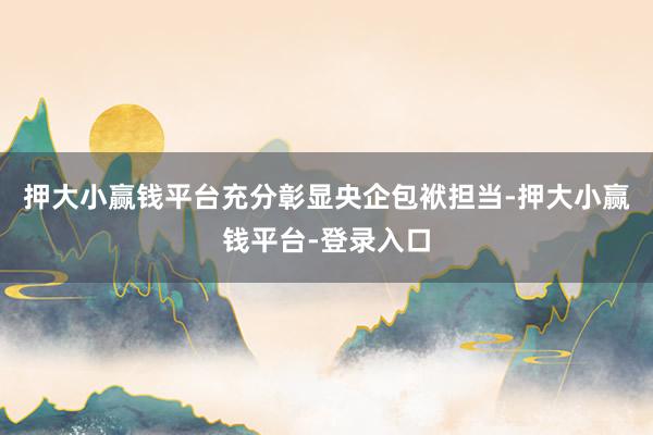 押大小赢钱平台充分彰显央企包袱担当-押大小赢钱平台-登录入口