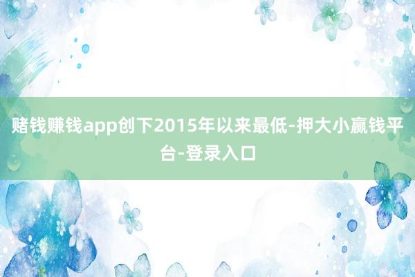 赌钱赚钱app创下2015年以来最低-押大小赢钱平台-登录入口