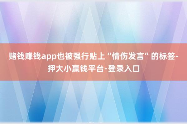 赌钱赚钱app也被强行贴上“情伤发言”的标签-押大小赢钱平台-登录入口