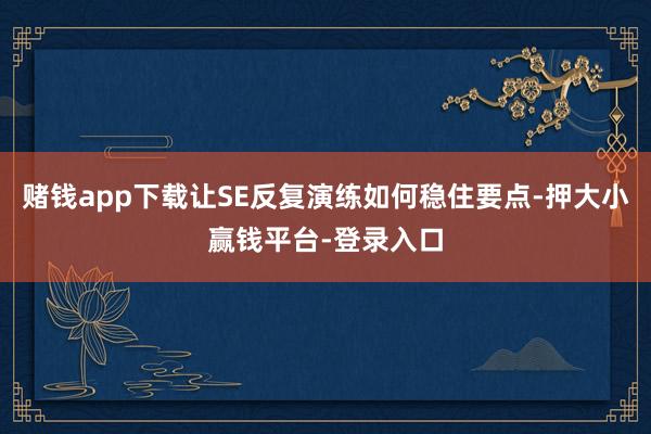 赌钱app下载让SE反复演练如何稳住要点-押大小赢钱平台-登录入口