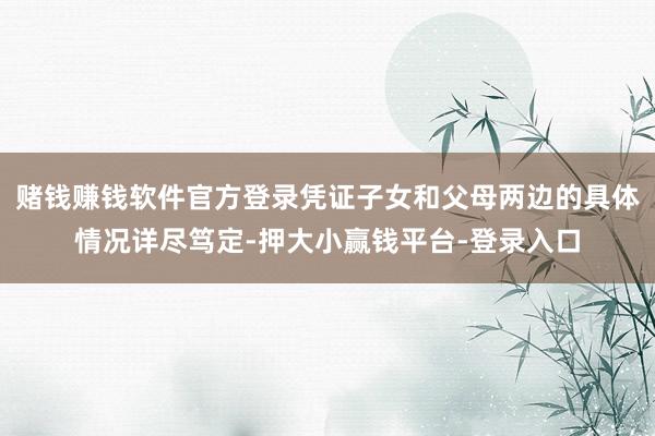 赌钱赚钱软件官方登录凭证子女和父母两边的具体情况详尽笃定-押大小赢钱平台-登录入口