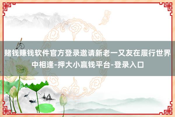 赌钱赚钱软件官方登录邀请新老一又友在履行世界中相逢-押大小赢钱平台-登录入口