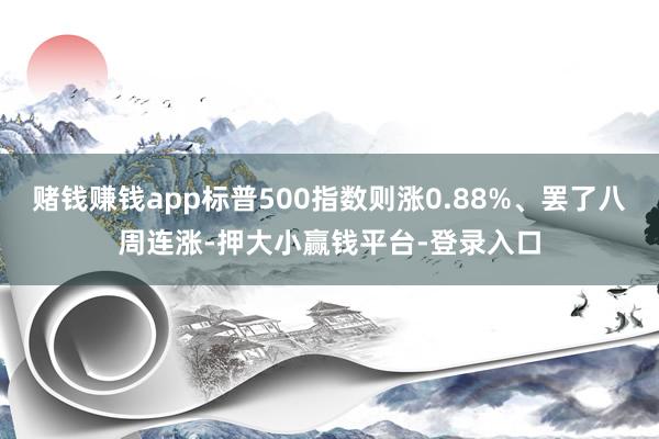 赌钱赚钱app标普500指数则涨0.88%、罢了八周连涨-押大小赢钱平台-登录入口